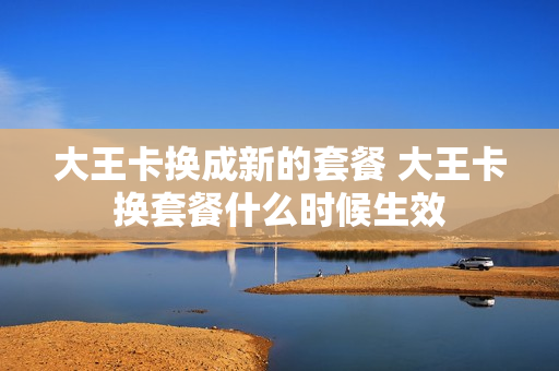大王卡换成新的套餐 大王卡换套餐什么时候生效