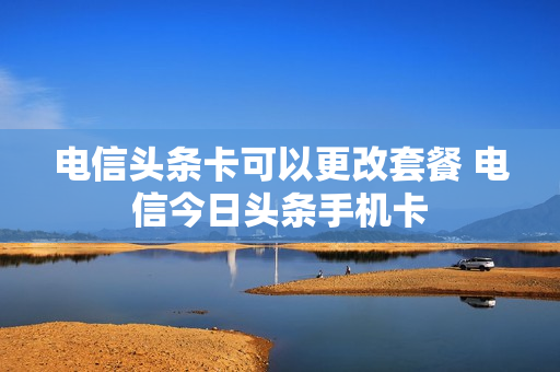 电信头条卡可以更改套餐 电信今日头条手机卡
