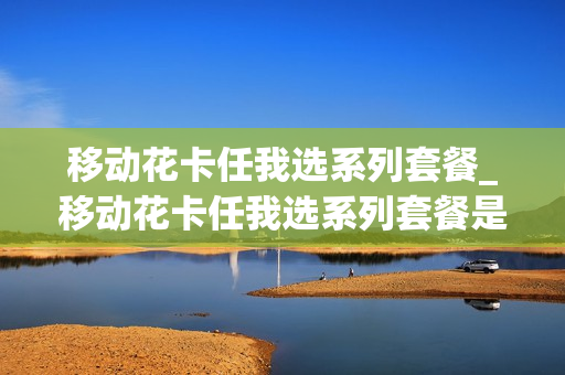 移动花卡任我选系列套餐_移动花卡任我选系列套餐是什么