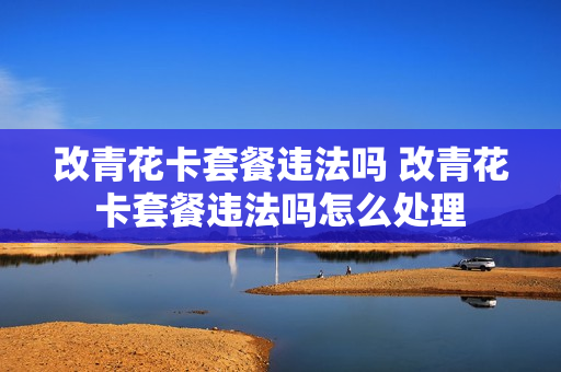 改青花卡套餐违法吗 改青花卡套餐违法吗怎么处理