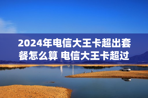 2024年电信大王卡超出套餐怎么算 电信大王卡超过40g