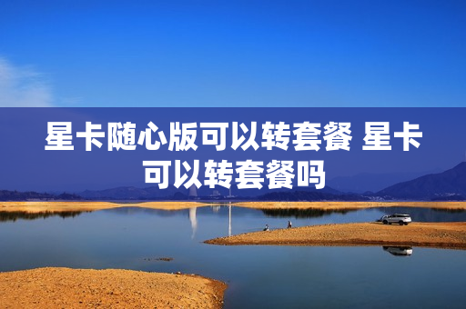 星卡随心版可以转套餐 星卡可以转套餐吗