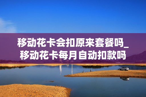 移动花卡会扣原来套餐吗_移动花卡每月自动扣款吗