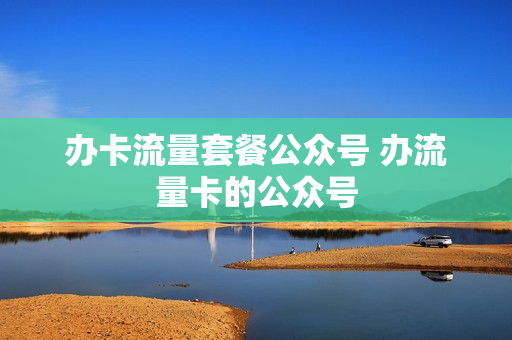 办卡流量套餐公众号 办流量卡的公众号