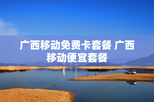 广西移动免费卡套餐 广西移动便宜套餐