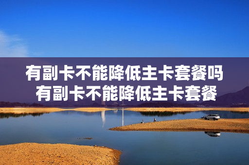 有副卡不能降低主卡套餐吗 有副卡不能降低主卡套餐吗