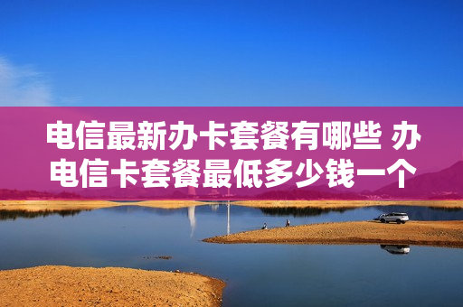 电信最新办卡套餐有哪些 办电信卡套餐最低多少钱一个月