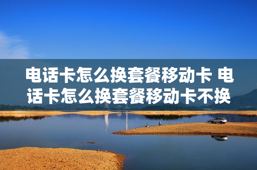 电话卡怎么换套餐移动卡 电话卡怎么换套餐移动卡不换号
