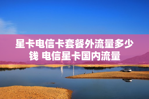 星卡电信卡套餐外流量多少钱 电信星卡国内流量