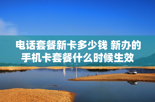 电话套餐新卡多少钱 新办的手机卡套餐什么时候生效