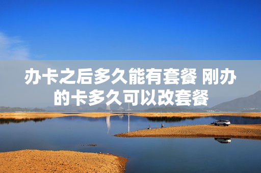办卡之后多久能有套餐 刚办的卡多久可以改套餐