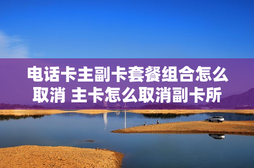 电话卡主副卡套餐组合怎么取消 主卡怎么取消副卡所办理的业务