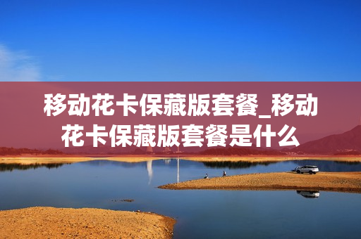 移动花卡保藏版套餐_移动花卡保藏版套餐是什么