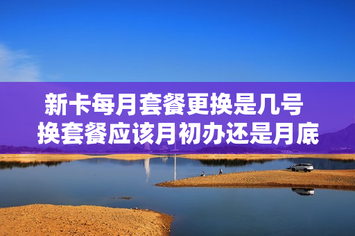新卡每月套餐更换是几号 换套餐应该月初办还是月底