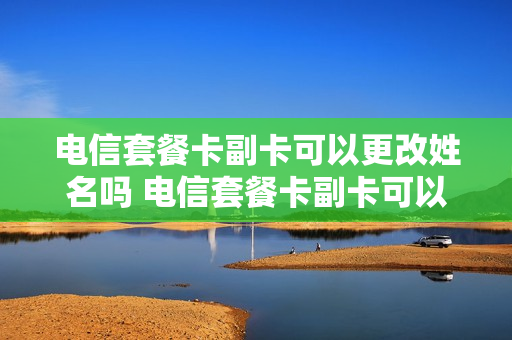 电信套餐卡副卡可以更改姓名吗 电信套餐卡副卡可以更改姓名吗移动