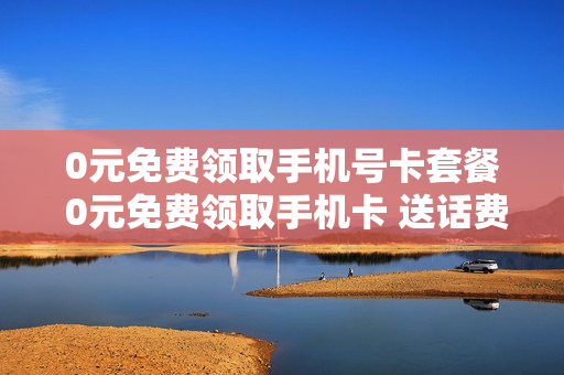 0元免费领取手机号卡套餐 0元免费领取手机卡 送话费