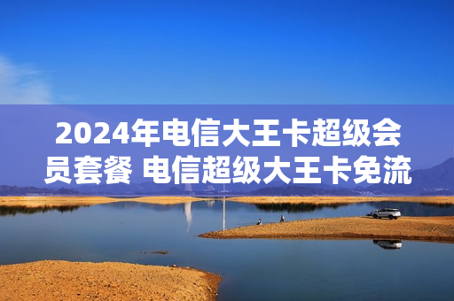 2024年电信大王卡超级会员套餐 电信超级大王卡免流范围