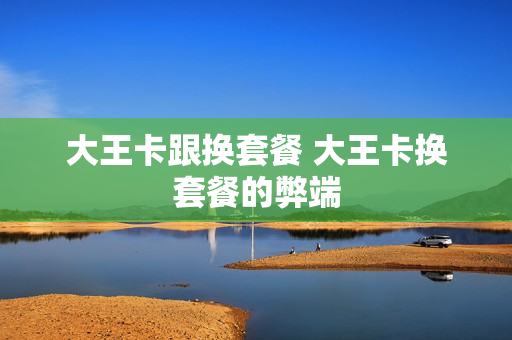 大王卡跟换套餐 大王卡换套餐的弊端