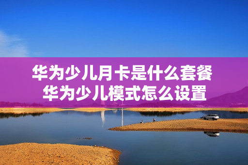 华为少儿月卡是什么套餐 华为少儿模式怎么设置