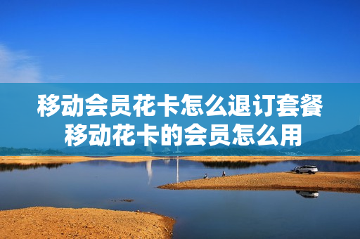 移动会员花卡怎么退订套餐 移动花卡的会员怎么用