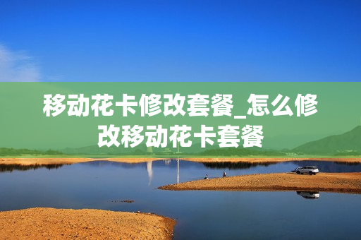 移动花卡修改套餐_怎么修改移动花卡套餐