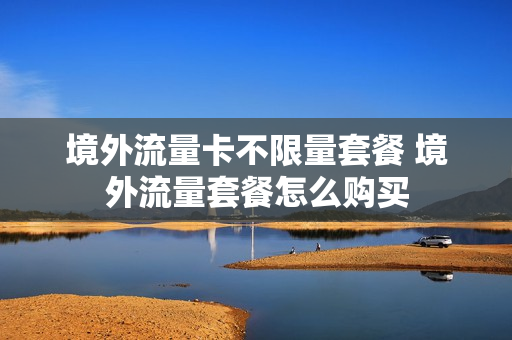 境外流量卡不限量套餐 境外流量套餐怎么购买