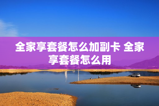 全家享套餐怎么加副卡 全家享套餐怎么用