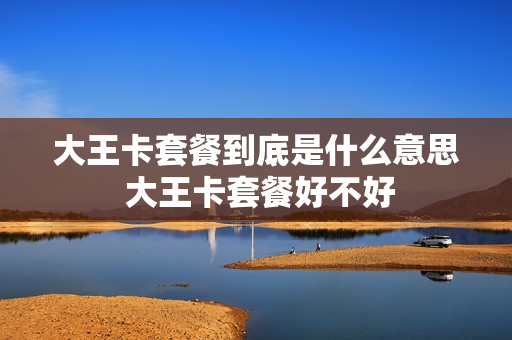 大王卡套餐到底是什么意思 大王卡套餐好不好