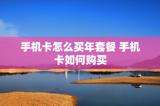 手机卡怎么买年套餐 手机卡如何购买