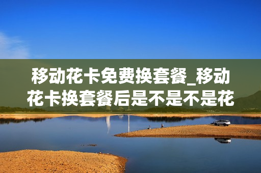 移动花卡免费换套餐_移动花卡换套餐后是不是不是花卡了