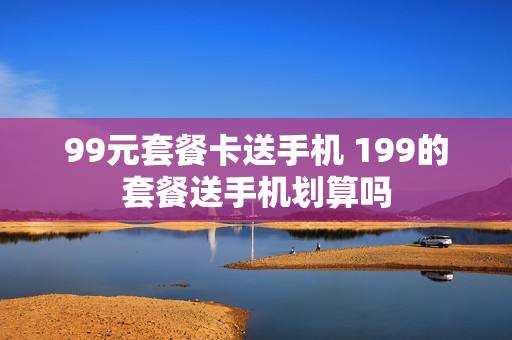 99元套餐卡送手机 199的套餐送手机划算吗
