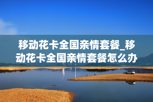 移动花卡全国亲情套餐_移动花卡全国亲情套餐怎么办理