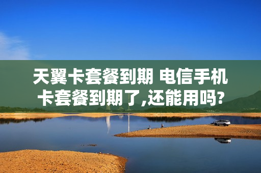 天翼卡套餐到期 电信手机卡套餐到期了,还能用吗?