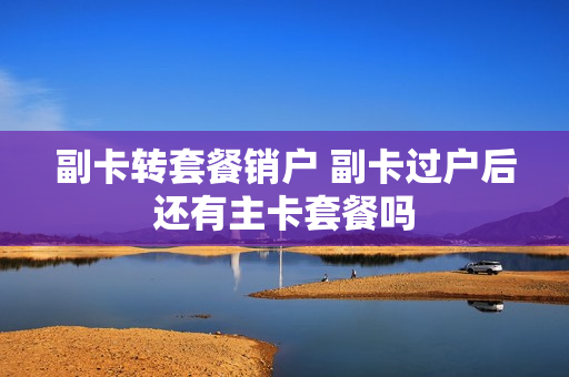 副卡转套餐销户 副卡过户后还有主卡套餐吗