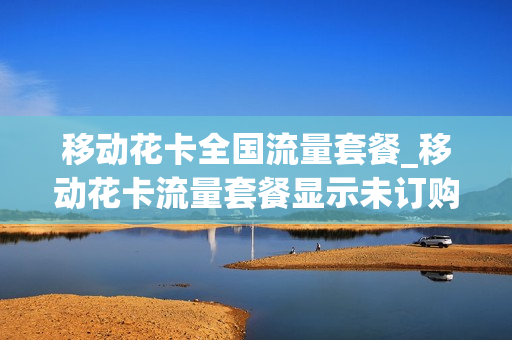 移动花卡全国流量套餐_移动花卡流量套餐显示未订购怎么回事