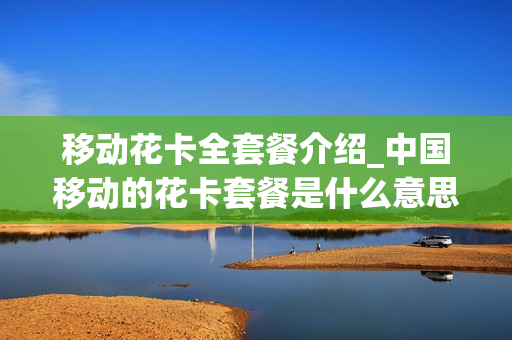 移动花卡全套餐介绍_中国移动的花卡套餐是什么意思