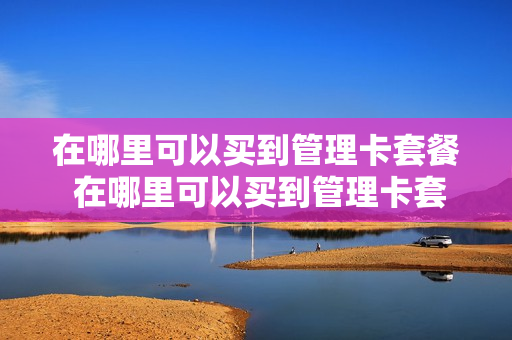 在哪里可以买到管理卡套餐 在哪里可以买到管理卡套餐呢