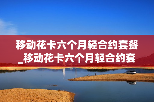 移动花卡六个月轻合约套餐_移动花卡六个月轻合约套餐怎么取消