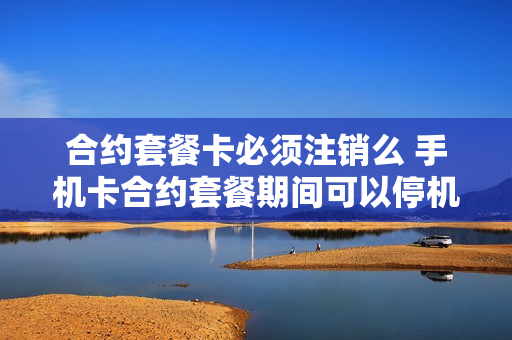 合约套餐卡必须注销么 手机卡合约套餐期间可以停机吗