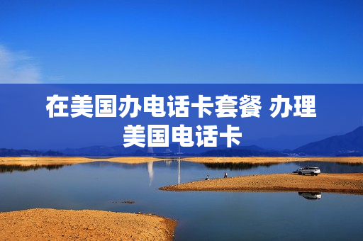 在美国办电话卡套餐 办理美国电话卡