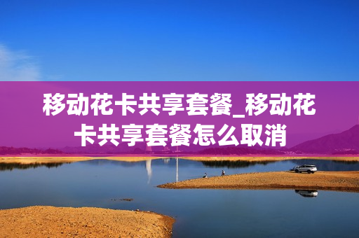 移动花卡共享套餐_移动花卡共享套餐怎么取消