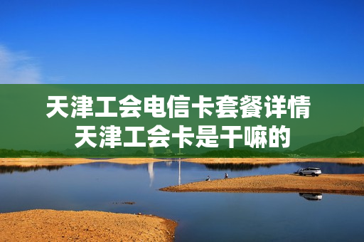 天津工会电信卡套餐详情 天津工会卡是干嘛的
