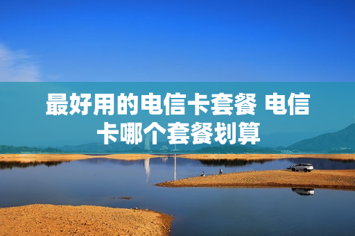 最好用的电信卡套餐 电信卡哪个套餐划算