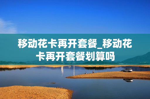 移动花卡再开套餐_移动花卡再开套餐划算吗