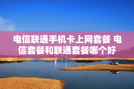 电信联通手机卡上网套餐 电信套餐和联通套餐哪个好