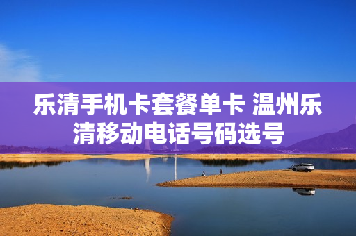 乐清手机卡套餐单卡 温州乐清移动电话号码选号