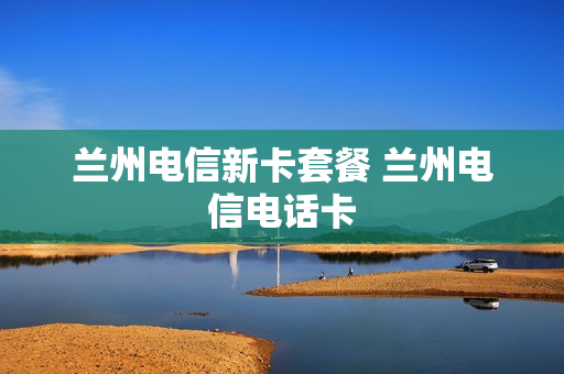 兰州电信新卡套餐 兰州电信电话卡