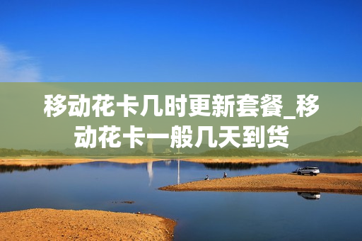 移动花卡几时更新套餐_移动花卡一般几天到货