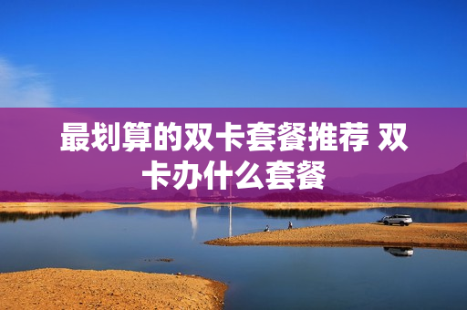 最划算的双卡套餐推荐 双卡办什么套餐