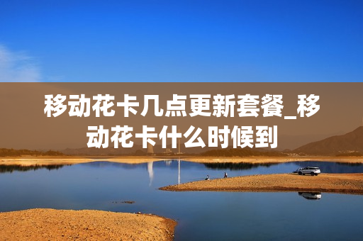 移动花卡几点更新套餐_移动花卡什么时候到